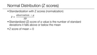 Normal Distribution (Z scores)
 Standardization with Z scores (normalization)
𝑍 =
𝑜𝑏𝑠𝑒𝑟𝑣𝑎𝑡𝑖𝑜𝑛 − 𝜇
𝑆𝐷
 Standardized (Z) score of a value is the number of standard
deviations it falls above or below the mean
 Z score of mean = 0
 