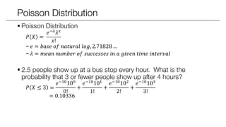 Poisson Distribution
 Poisson Distribution
𝑃 𝑋 =
𝑒−𝜆 𝜆 𝑥
𝑥!
− 𝑒 = 𝑏𝑎𝑠𝑒 𝑜𝑓 𝑛𝑎𝑡𝑢𝑟𝑎𝑙 𝑙𝑜𝑔, 2.71828 …
− 𝜆 = 𝑚𝑒𝑎𝑛 𝑛𝑢𝑚𝑏𝑒𝑟 𝑜𝑓 𝑠𝑢𝑐𝑐𝑒𝑠𝑠𝑒𝑠 𝑖𝑛 𝑎 𝑔𝑖𝑣𝑒𝑛 𝑡𝑖𝑚𝑒 𝑖𝑛𝑡𝑒𝑟𝑣𝑎𝑙
 2.5 people show up at a bus stop every hour. What is the
probability that 3 or fewer people show up after 4 hours?
𝑃 𝑋 ≤ 3 =
𝑒−10100
0!
+
𝑒−10101
1!
+
𝑒−10102
2!
+
𝑒−10103
3!
= 0.10336
 