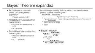 Bayes’ Theorem expanded
 Probability of women with
breast cancer in general
population
− P(breast cancer) = 0.017
 Probability of true positive from
mammogram
− P(positive | breast cancer) = 0.78
− I.e., sensitivity
 Probability of false positive from
mammogram
− P(positive | no breast cancer) =
0.10
− i.e., 1 - specificity
 What is the probability that the patient has breast cancer
given a positive mammogram?
𝑃(𝑐𝑎𝑛𝑐𝑒𝑟 | 𝑝𝑜𝑠𝑖𝑡𝑖𝑣𝑒)
=
𝑃 𝑝𝑜𝑠𝑖𝑡𝑖𝑣𝑒 𝑐𝑎𝑛𝑐𝑒𝑟) 𝑃(𝑐𝑎𝑛𝑐𝑒𝑟)
𝑃 𝑝𝑜𝑠𝑖𝑡𝑖𝑣𝑒 𝑐𝑎𝑛𝑐𝑒𝑟) 𝑃 𝑐𝑎𝑛𝑐𝑒𝑟 +𝑝 𝑝𝑜𝑠𝑖𝑡𝑖𝑣𝑒 𝑛𝑜 𝑐𝑎𝑛𝑐𝑒𝑟) 𝑃(𝑛𝑜 𝑐𝑎𝑛𝑐𝑒𝑟)
=
0.78 ∗ 0.017
0.78 ∗0.017+0.10 ∗0.983
= 0.119
 Bayes’ theorem
𝑷 𝑨 𝑩) =
𝑷(𝑨 𝒂𝒏𝒅 𝑩)
𝑷 (𝑩)
=
𝑷 𝑩 𝑨) 𝑷(𝑨)
𝑷 (𝑩)
=
𝑷 𝑩 𝑨) 𝑷(𝑨)
𝑷 𝑩 𝑨) 𝑷 𝑨 +𝑷 𝑩 𝑨 𝒄)𝑷(𝑨 𝒄)
 