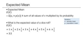 Expected Mean
 Expected Mean
𝐸 𝑋
= E[𝑋 × 𝑝 𝑥 ] # sum of all values of x multiplied by its probability
 What is the expected value of a dice roll?
𝐸 𝑋
= 1 ×
1
6
+ 2 ×
1
6
+ 3 ×
1
6
+ 4 ×
1
6
+ 5 ×
1
6
+ 6 ×
1
6
= 3.5
Notation:
𝑥 : sample mean
𝜇 : population mean
 
