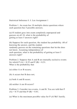 Statistical Inference I: J. Lee Assignment 1
Problem 1. An exam has 10 multiple choice questions where
each question has 5 possible answers.
(a) If student goes into exam completely unprepared and
guesses on all 10, what is the probability of
getting at least 5 answers right?
(b) Suppose for each question, the student has probability .60 of
knowing the answer, and the student
randomly guesses on the remaining questions that he/she does
not know. Assuming independence of
each question, what is the probability of getting at least 5
answers right?
Problem 2. Suppose that A and B are mutually exclusive events
for which P (A) = 0.35 and P (B) = 0.51.
What is the probability that
(a) either A or B occurs;
(b) A occurs but B does not;
(c) both A and B occur;
(d) neither A nor B occurs?
Problem 3. Consider two events, A and B. You are told that P
(A) = 0.75 and that P (B) = 0.81.
(a) What is the maximum possible value for P (A∩B)? Justify.
 