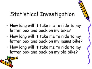 Statistical Investigation
• How long will it take me to ride to my
  letter box and back on my bike?
• How long will it take me to ride to my
  letter box and back on my mums bike?
• How long will it take me to ride to my
  letter box and back on my old bike?
 