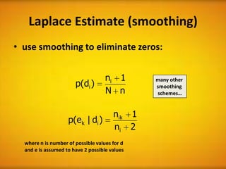 Laplace Estimate (smoothing)
• use smoothing to eliminate zeros:


                                    ni 1       many other
                       p(di )                  smoothing
                                    N n        schemes…


                                       nik 1
                    p(e k | di )
                                       ni 2
  where n is number of possible values for d
  and e is assumed to have 2 possible values
 