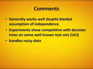Comments
• Generally works well despite blanket
  assumption of independence
• Experiments show competitive with decision
  trees on some well known test sets (UCI)
• handles noisy data
 