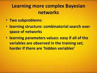Learning more complex Bayesian
             networks
• Two subproblems:
• learning structure: combinatorial search over
  space of networks
• learning parameters values: easy if all of the
  variables are observed in the training set;
  harder if there are ‘hidden variables’
 