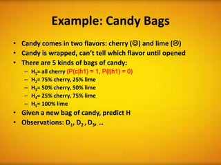 Example: Candy Bags
• Candy comes in two flavors: cherry () and lime ()
• Candy is wrapped, can’t tell which flavor until opened
• There are 5 kinds of bags of candy:
   –   H1= all cherry (P(c|h1) = 1, P(l|h1) = 0)
   –   H2= 75% cherry, 25% lime
   –   H3= 50% cherry, 50% lime
   –   H4= 25% cherry, 75% lime
   –   H5= 100% lime
• Given a new bag of candy, predict H
• Observations: D1, D2 , D3, …
 