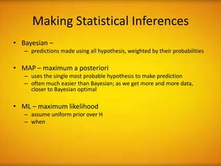 Making Statistical Inferences
• Bayesian –
   – predictions made using all hypothesis, weighted by their probabilities

• MAP – maximum a posteriori
   – uses the single most probable hypothesis to make prediction
   – often much easier than Bayesian; as we get more and more data,
     closer to Bayesian optimal

• ML – maximum likelihood
   – assume uniform prior over H
   – when
 