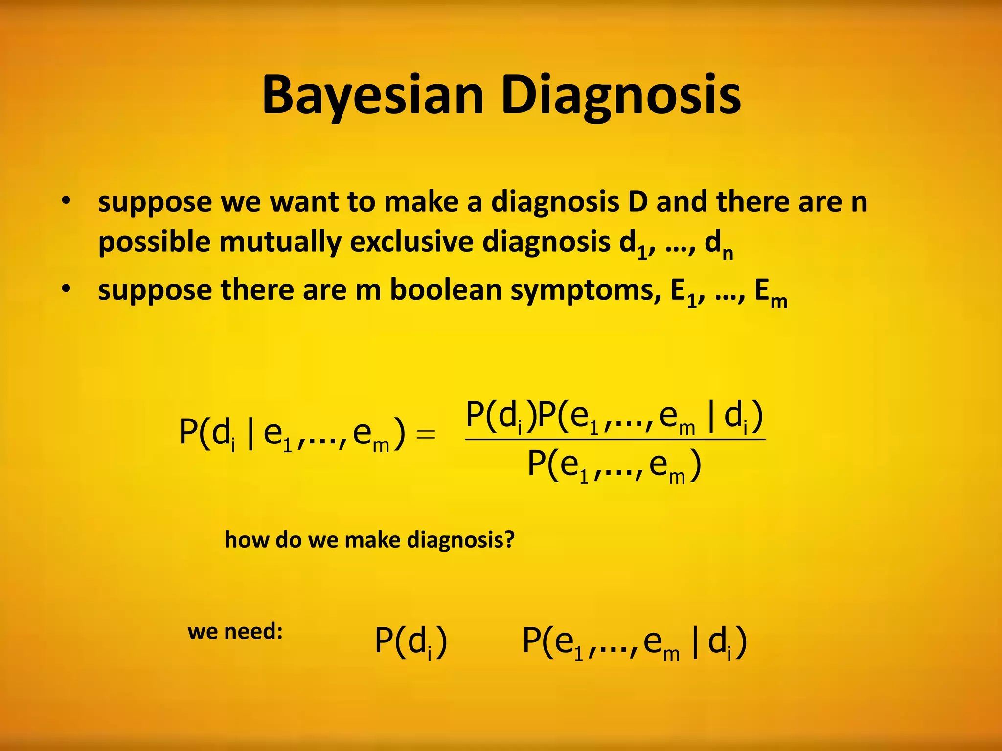 Bayesian Diagnosis
• suppose we want to make a diagnosis D and there are n
possible mutually exclusive diagnosis d1, …, dn
• suppose there are m boolean symptoms, E1, …, Em
)e,...,e|d(P m1i
how do we make diagnosis?
)d(P i )d|e,...,e(P im1
we need:
)e,...,e(P
)d|e,...,e(P)d(P
m1
im1i
 