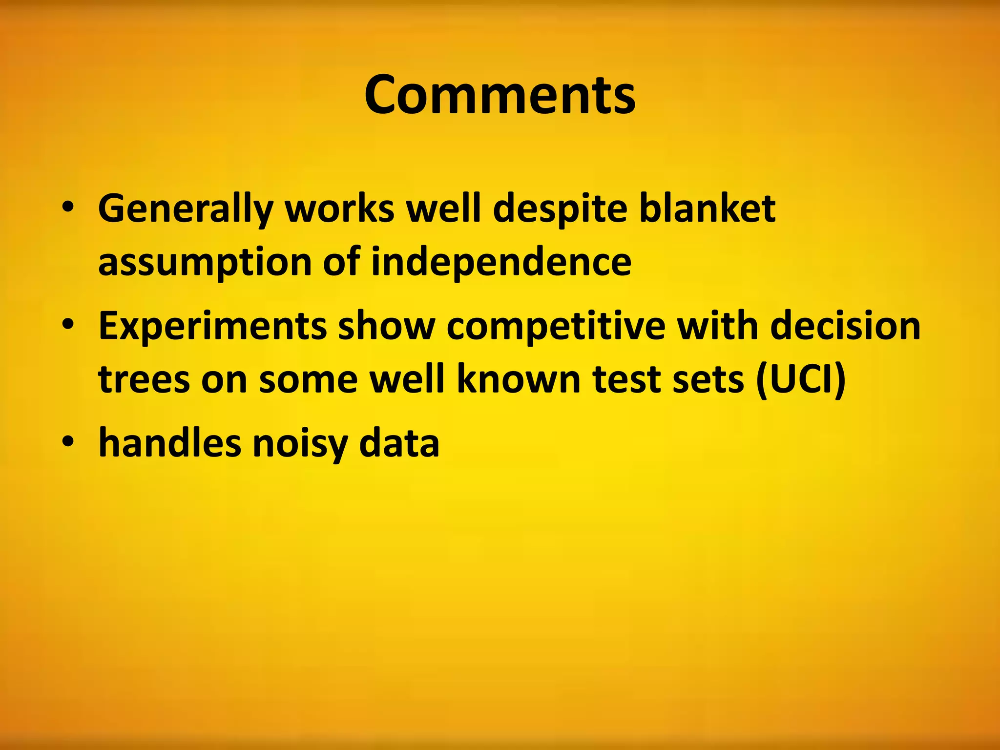 Comments
• Generally works well despite blanket
assumption of independence
• Experiments show competitive with decision
trees on some well known test sets (UCI)
• handles noisy data
 