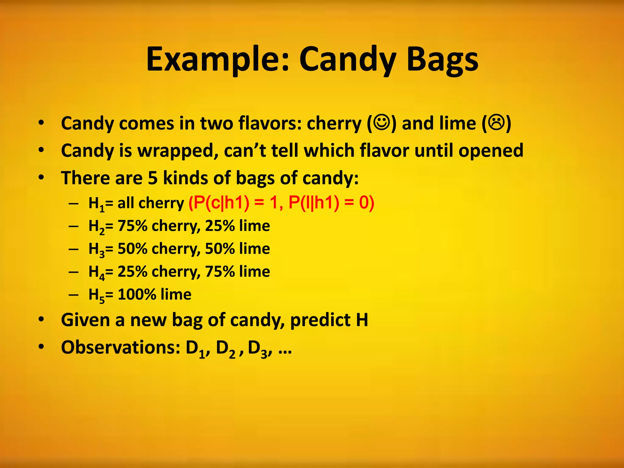 Example: Candy Bags
• Candy comes in two flavors: cherry () and lime ()
• Candy is wrapped, can’t tell which flavor until opened
• There are 5 kinds of bags of candy:
– H1= all cherry (P(c|h1) = 1, P(l|h1) = 0)
– H2= 75% cherry, 25% lime
– H3= 50% cherry, 50% lime
– H4= 25% cherry, 75% lime
– H5= 100% lime
• Given a new bag of candy, predict H
• Observations: D1, D2 , D3, …
 