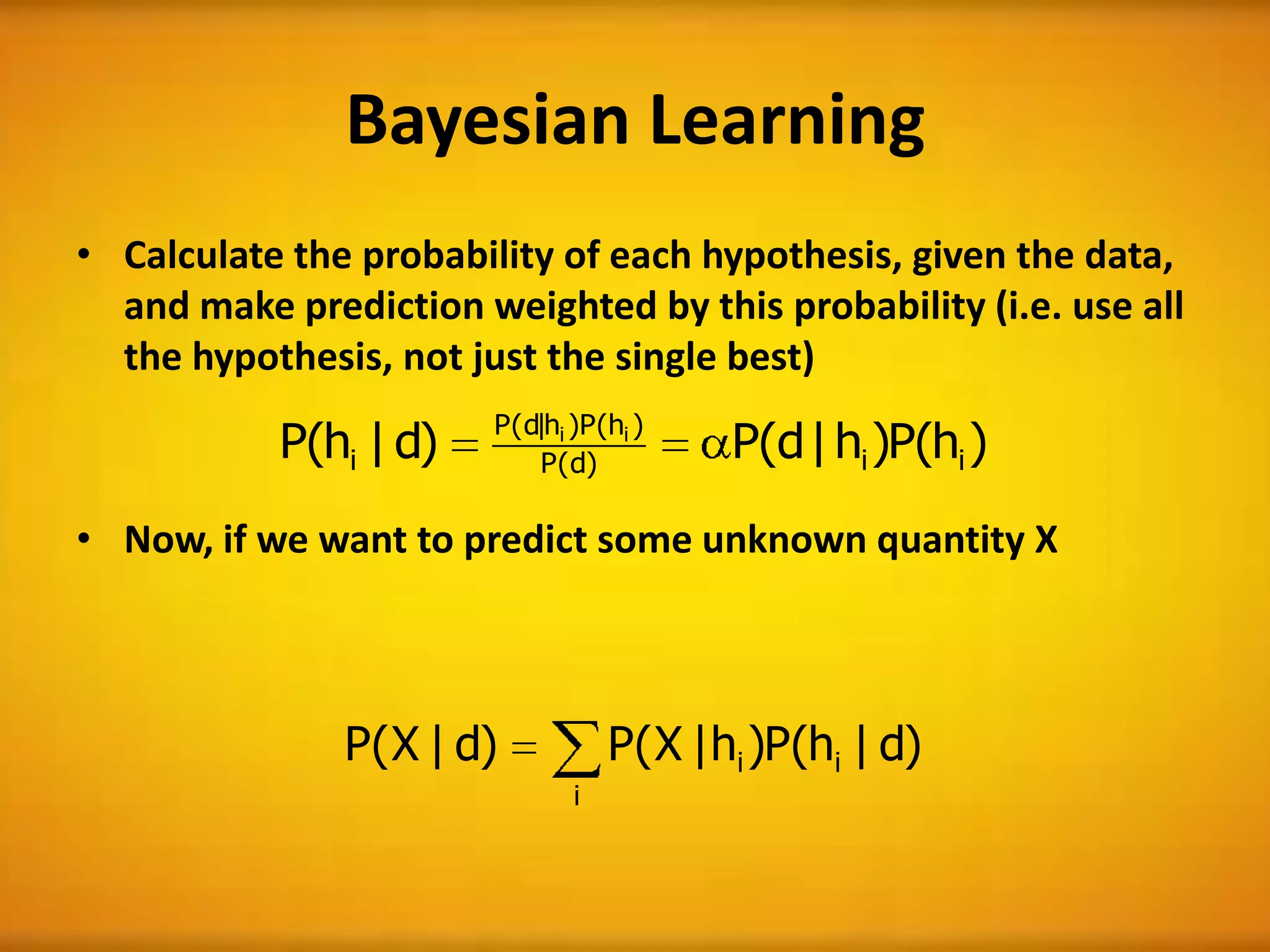 Bayesian Learning
• Calculate the probability of each hypothesis, given the data,
and make prediction weighted by this probability (i.e. use all
the hypothesis, not just the single best)
• Now, if we want to predict some unknown quantity X
)h(P)h|d(P)d|h(P ii)d(P
)h(P)h|d(P
i
ii
)d|h(P)h|X(P)d|X(P ii
i
 
