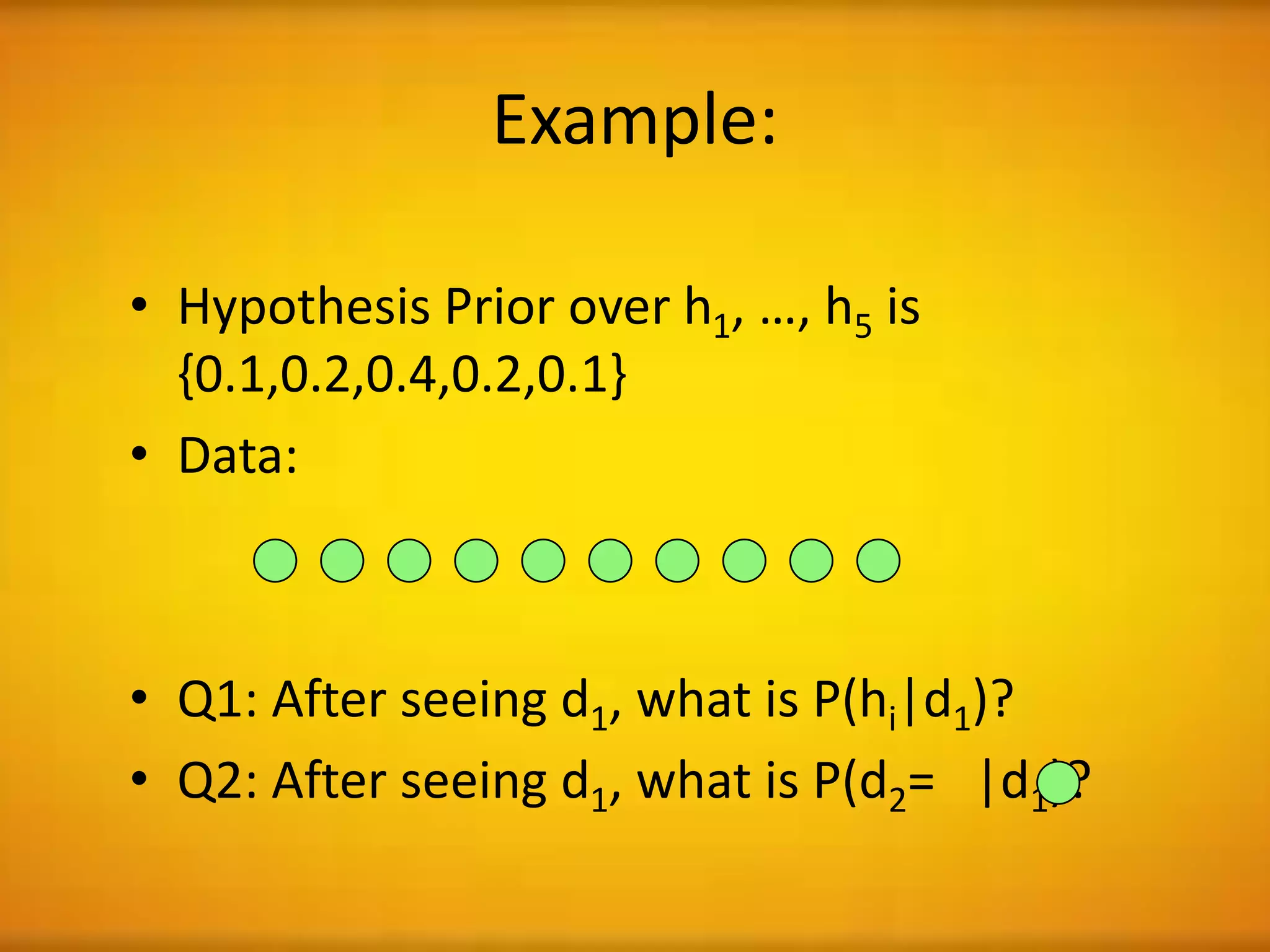 Example:
• Hypothesis Prior over h1, …, h5 is
{0.1,0.2,0.4,0.2,0.1}
• Data:
• Q1: After seeing d1, what is P(hi|d1)?
• Q2: After seeing d1, what is P(d2= |d1)?
 