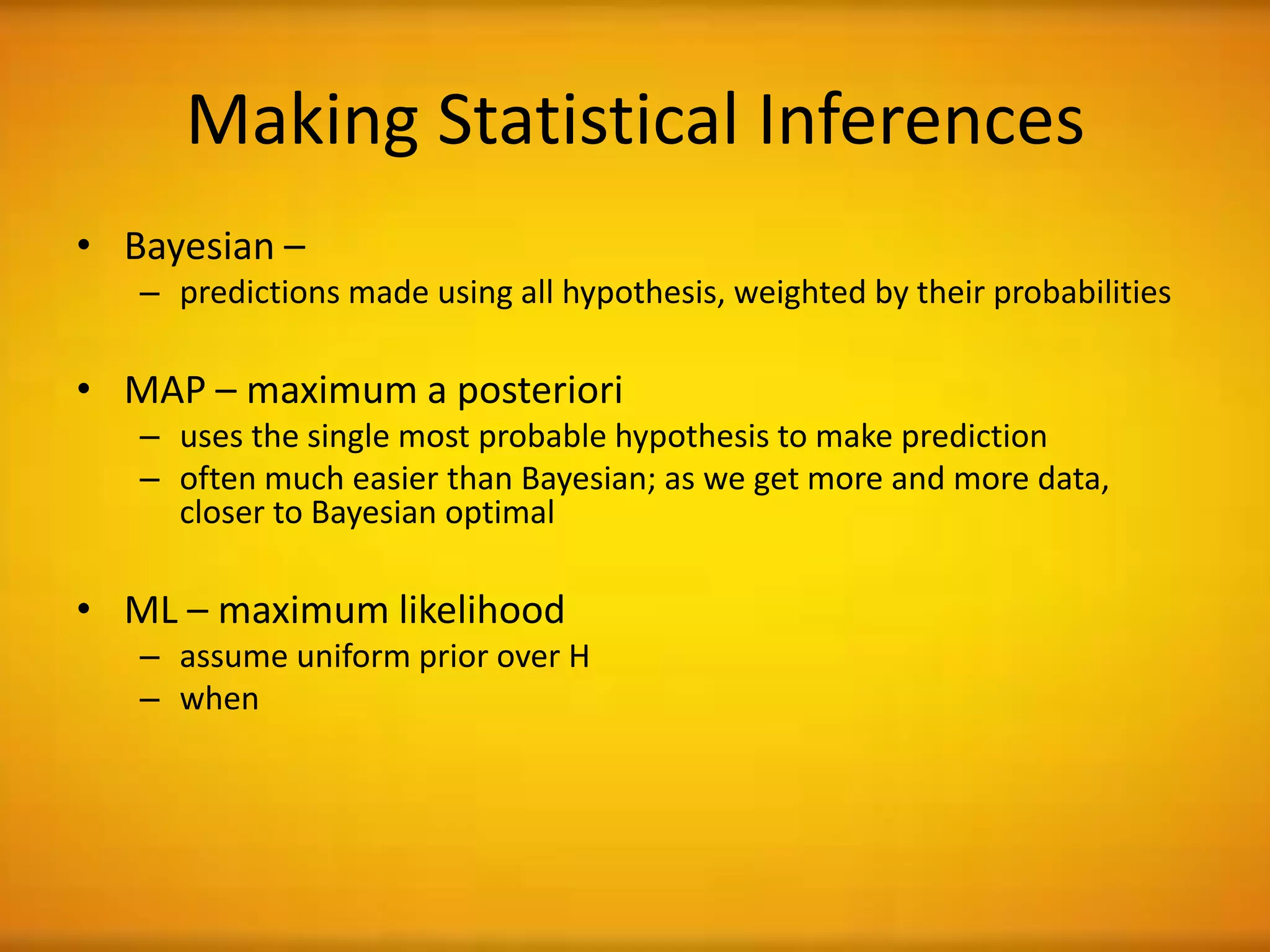 Making Statistical Inferences
• Bayesian –
– predictions made using all hypothesis, weighted by their probabilities
• MAP – maximum a posteriori
– uses the single most probable hypothesis to make prediction
– often much easier than Bayesian; as we get more and more data,
closer to Bayesian optimal
• ML – maximum likelihood
– assume uniform prior over H
– when
 