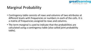 Proprietary content. ©Great Learning. All Rights Reserved. Unauthorized use or distribution prohibited
Marginal Probability
• Contingency table consists of rows and columns of two attributes at
different levels with frequencies or numbers in each of the cells. It is
a matrix of frequencies assigned to rows and columns.
• The term marginal is used to indicate that the probabilities are
calculated using a contingency table (also called joint probability
table).
 
