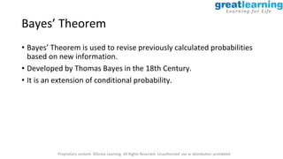 Proprietary content. ©Great Learning. All Rights Reserved. Unauthorized use or distribution prohibited
Bayes’ Theorem
• Bayes’ Theorem is used to revise previously calculated probabilities
based on new information.
• Developed by Thomas Bayes in the 18th Century.
• It is an extension of conditional probability.
 