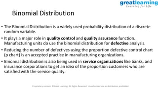 Proprietary content. ©Great Learning. All Rights Reserved. Unauthorized use or distribution prohibited
Binomial Distribution
• The Binomial Distribution is a widely used probability distribution of a discrete
random variable.
• It plays a major role in quality control and quality assurance function.
Manufacturing units do use the binomial distribution for defective analysis.
• Reducing the number of defectives using the proportion defective control chart
(p chart) is an accepted practice in manufacturing organizations.
• Binomial distribution is also being used in service organizations like banks, and
insurance corporations to get an idea of the proportion customers who are
satisfied with the service quality.
 