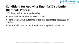 Proprietary content. ©Great Learning. All Rights Reserved. Unauthorized use or distribution prohibited
Conditions for Applying Binomial Distribution
(Bernoulli Process)
• Trials are independent and random.
• There are fixed number of trials (n trials).
• There are only two outcomes of the trial designated as success or
failure.
• The probability of success is uniform through out the n trials
 