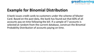 Proprietary content. ©Great Learning. All Rights Reserved. Unauthorized use or distribution prohibited
Example for Binomial Distribution
A bank issues credit cards to customers under the scheme of Master
Card. Based on the past data, the bank has found out that 60% of all
accounts pay on time following the bill. If a sample of 7 accounts is
selected at random from the current database, construct the Binomial
Probability Distribution of accounts paying on time.
 