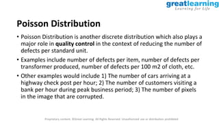 Proprietary content. ©Great Learning. All Rights Reserved. Unauthorized use or distribution prohibited
Poisson Distribution
• Poisson Distribution is another discrete distribution which also plays a
major role in quality control in the context of reducing the number of
defects per standard unit.
• Examples include number of defects per item, number of defects per
transformer produced, number of defects per 100 m2 of cloth, etc.
• Other examples would include 1) The number of cars arriving at a
highway check post per hour; 2) The number of customers visiting a
bank per hour during peak business period; 3) The number of pixels
in the image that are corrupted.
 
