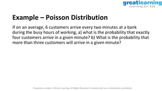 Proprietary content. ©Great Learning. All Rights Reserved. Unauthorized use or distribution prohibited
Example – Poisson Distribution
If on an average, 6 customers arrive every two minutes at a bank
during the busy hours of working, a) what is the probability that exactly
four customers arrive in a given minute? b) What is the probability that
more than three customers will arrive in a given minute?
 