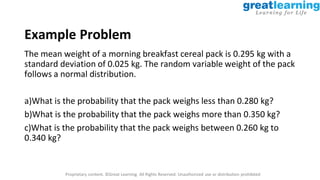 Proprietary content. ©Great Learning. All Rights Reserved. Unauthorized use or distribution prohibited
Example Problem
The mean weight of a morning breakfast cereal pack is 0.295 kg with a
standard deviation of 0.025 kg. The random variable weight of the pack
follows a normal distribution.
a)What is the probability that the pack weighs less than 0.280 kg?
b)What is the probability that the pack weighs more than 0.350 kg?
c)What is the probability that the pack weighs between 0.260 kg to
0.340 kg?
 