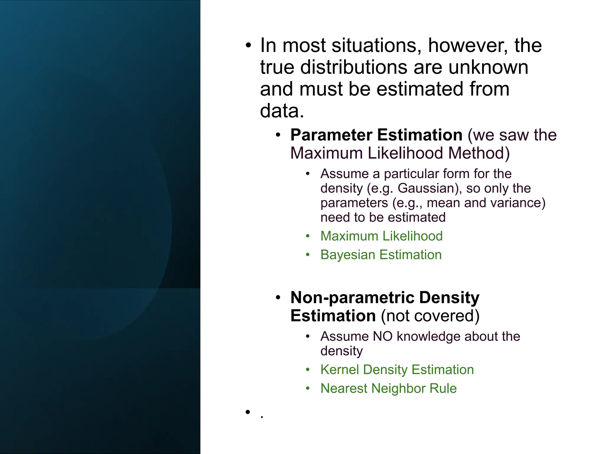 • In most situations, however, the
true distributions are unknown
and must be estimated from
data.
• Parameter Estimation (we saw the
Maximum Likelihood Method)
• Assume a particular form for the
density (e.g. Gaussian), so only the
parameters (e.g., mean and variance)
need to be estimated
• Maximum Likelihood
• Bayesian Estimation
• Non-parametric Density
Estimation (not covered)
• Assume NO knowledge about the
density
• Kernel Density Estimation
• Nearest Neighbor Rule
• .
 