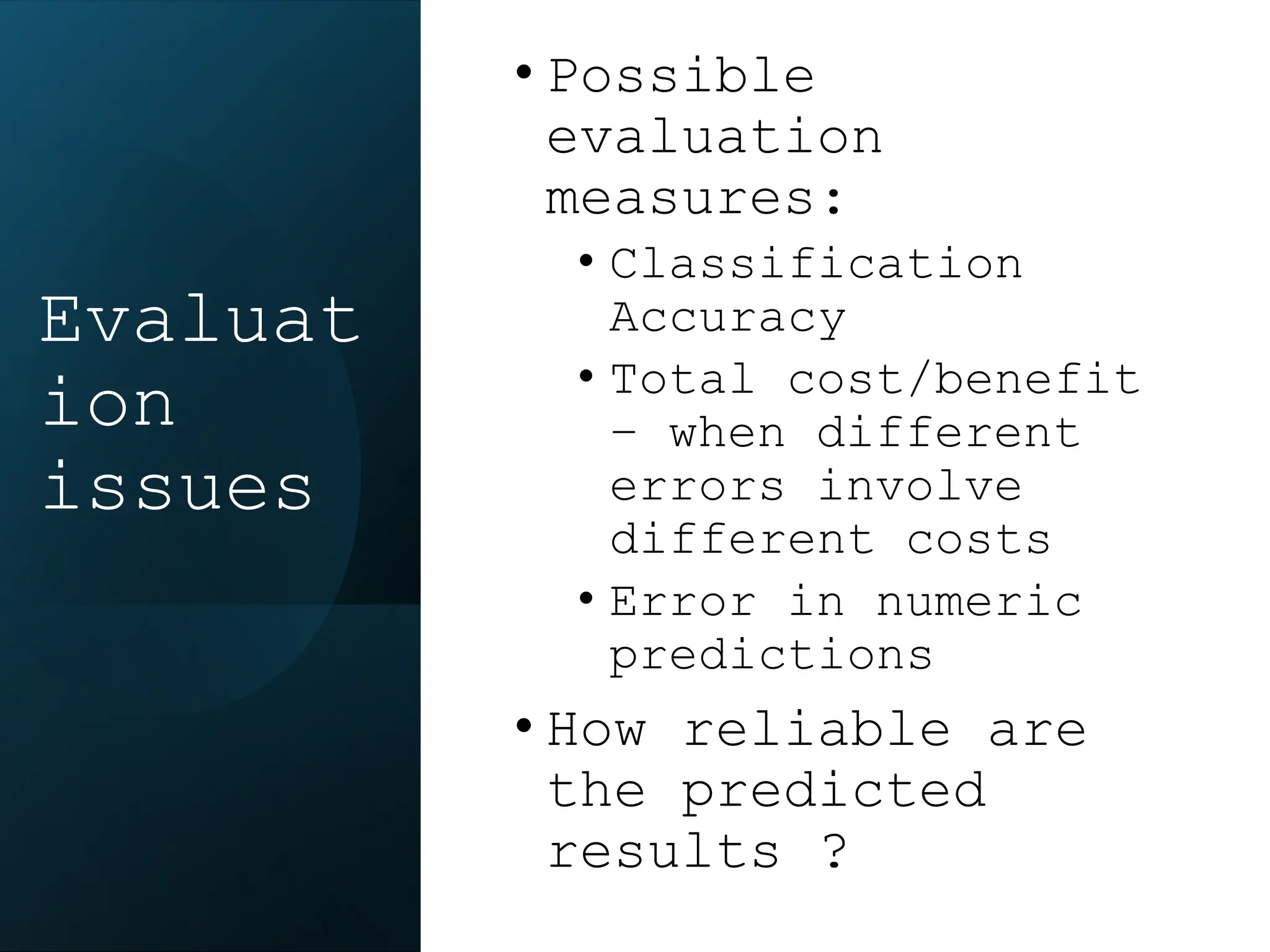 • Possible
evaluation
measures:
• Classification
Accuracy
• Total cost/benefit
– when different
errors involve
different costs
• Error in numeric
predictions
• How reliable are
the predicted
results ?
Evaluat
ion
issues
 