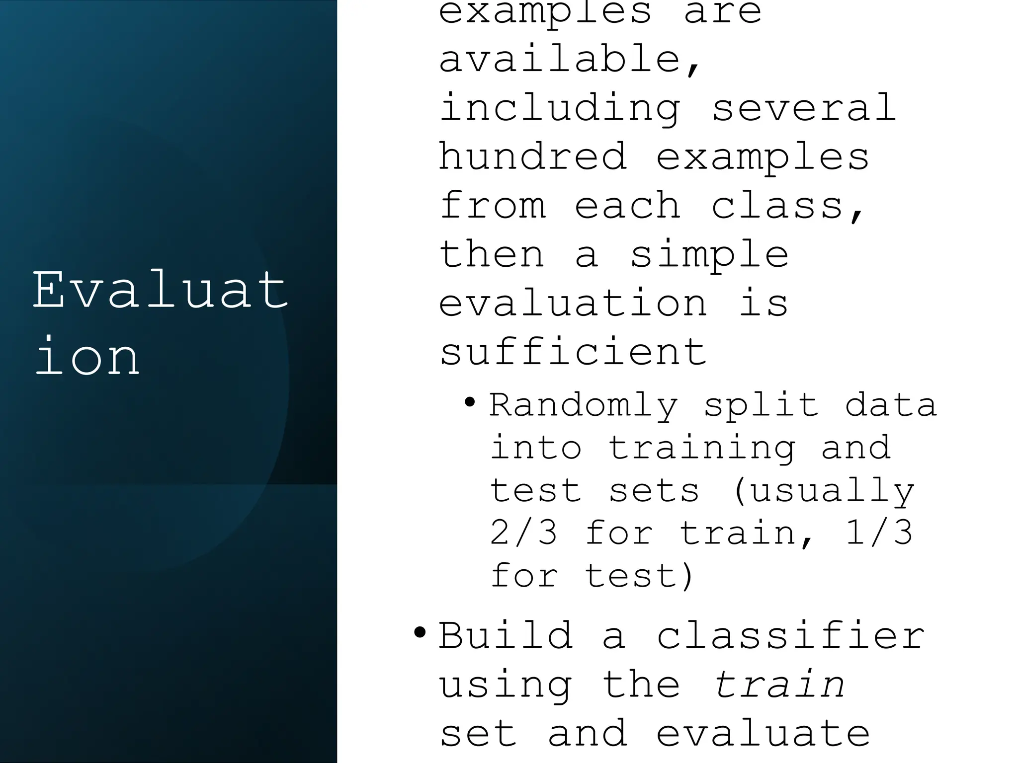 examples are
available,
including several
hundred examples
from each class,
then a simple
evaluation is
sufficient
• Randomly split data
into training and
test sets (usually
2/3 for train, 1/3
for test)
• Build a classifier
using the train
set and evaluate
Evaluat
ion
 