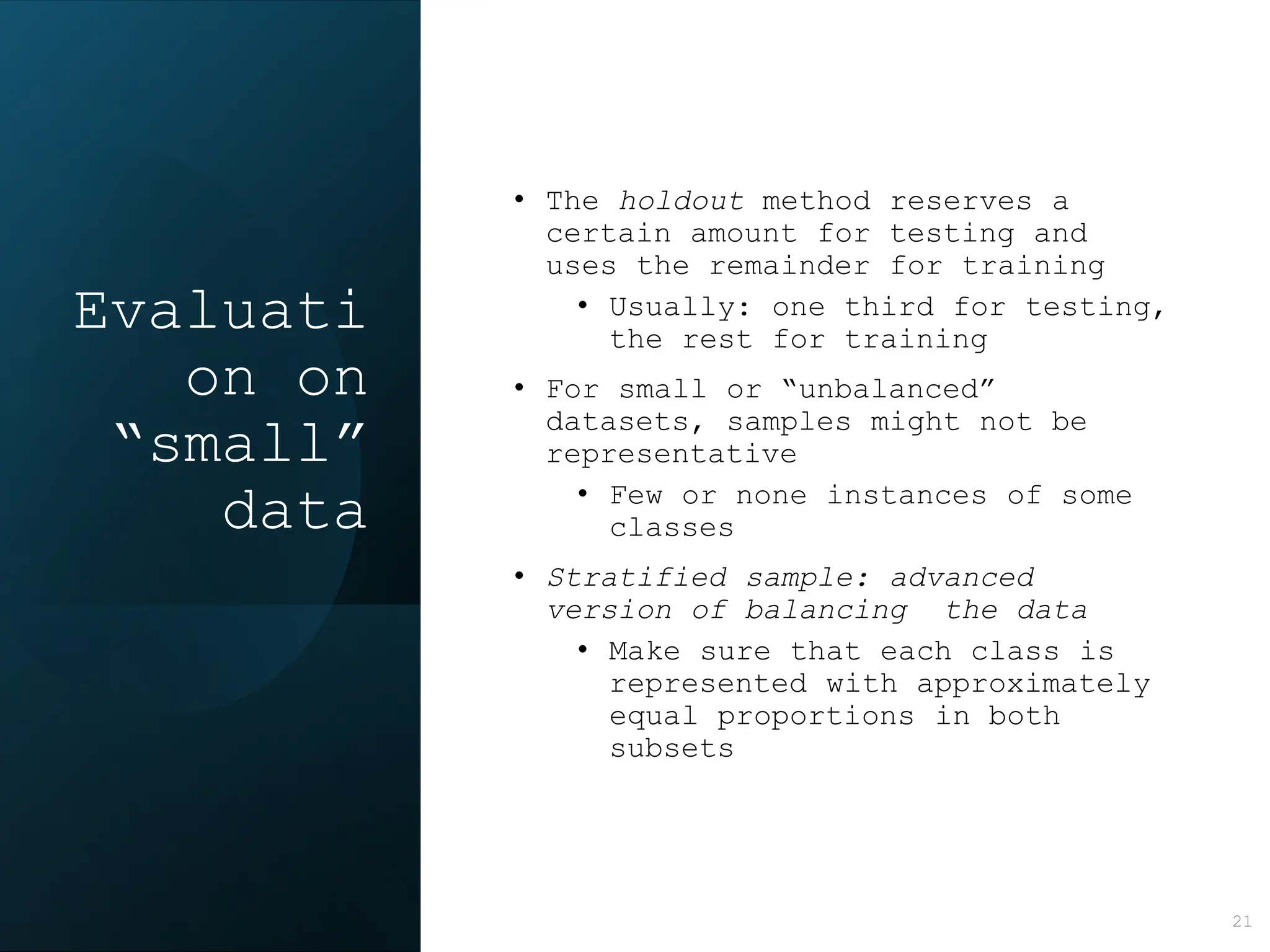 Evaluati
on on
“small”
data
• The holdout method reserves a
certain amount for testing and
uses the remainder for training
• Usually: one third for testing,
the rest for training
• For small or “unbalanced”
datasets, samples might not be
representative
• Few or none instances of some
classes
• Stratified sample: advanced
version of balancing the data
• Make sure that each class is
represented with approximately
equal proportions in both
subsets
21
 