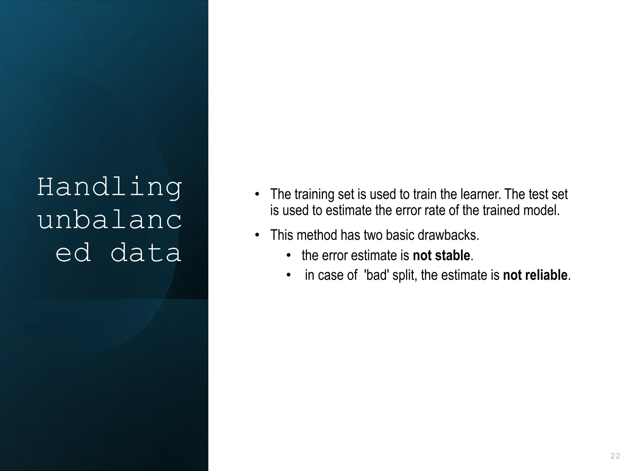 Handling
unbalanc
ed data
• The training set is used to train the learner. The test set
is used to estimate the error rate of the trained model.
• This method has two basic drawbacks.
• the error estimate is not stable.
• in case of 'bad' split, the estimate is not reliable.
22
 