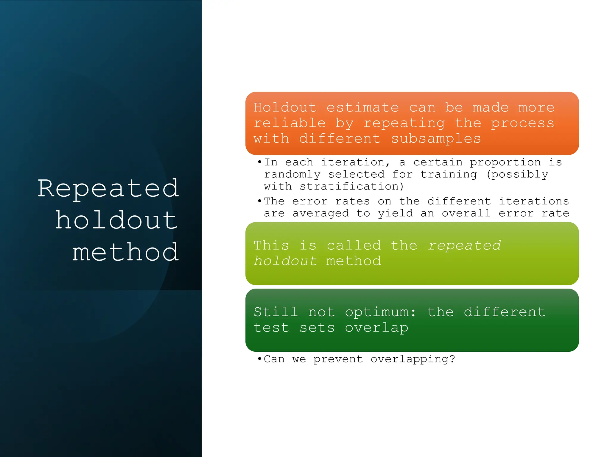 Repeated
holdout
method
Holdout estimate can be made more
reliable by repeating the process
with different subsamples
•In each iteration, a certain proportion is
randomly selected for training (possibly
with stratification)
•The error rates on the different iterations
are averaged to yield an overall error rate
This is called the repeated
holdout method
Still not optimum: the different
test sets overlap
•Can we prevent overlapping?
 