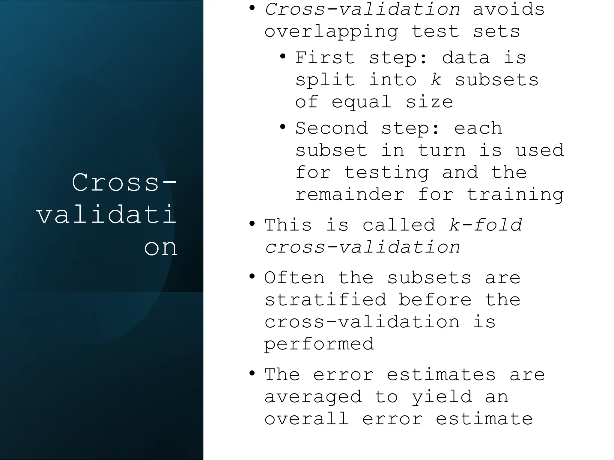 Cross-
validati
on
• Cross-validation avoids
overlapping test sets
• First step: data is
split into k subsets
of equal size
• Second step: each
subset in turn is used
for testing and the
remainder for training
• This is called k-fold
cross-validation
• Often the subsets are
stratified before the
cross-validation is
performed
• The error estimates are
averaged to yield an
overall error estimate
 