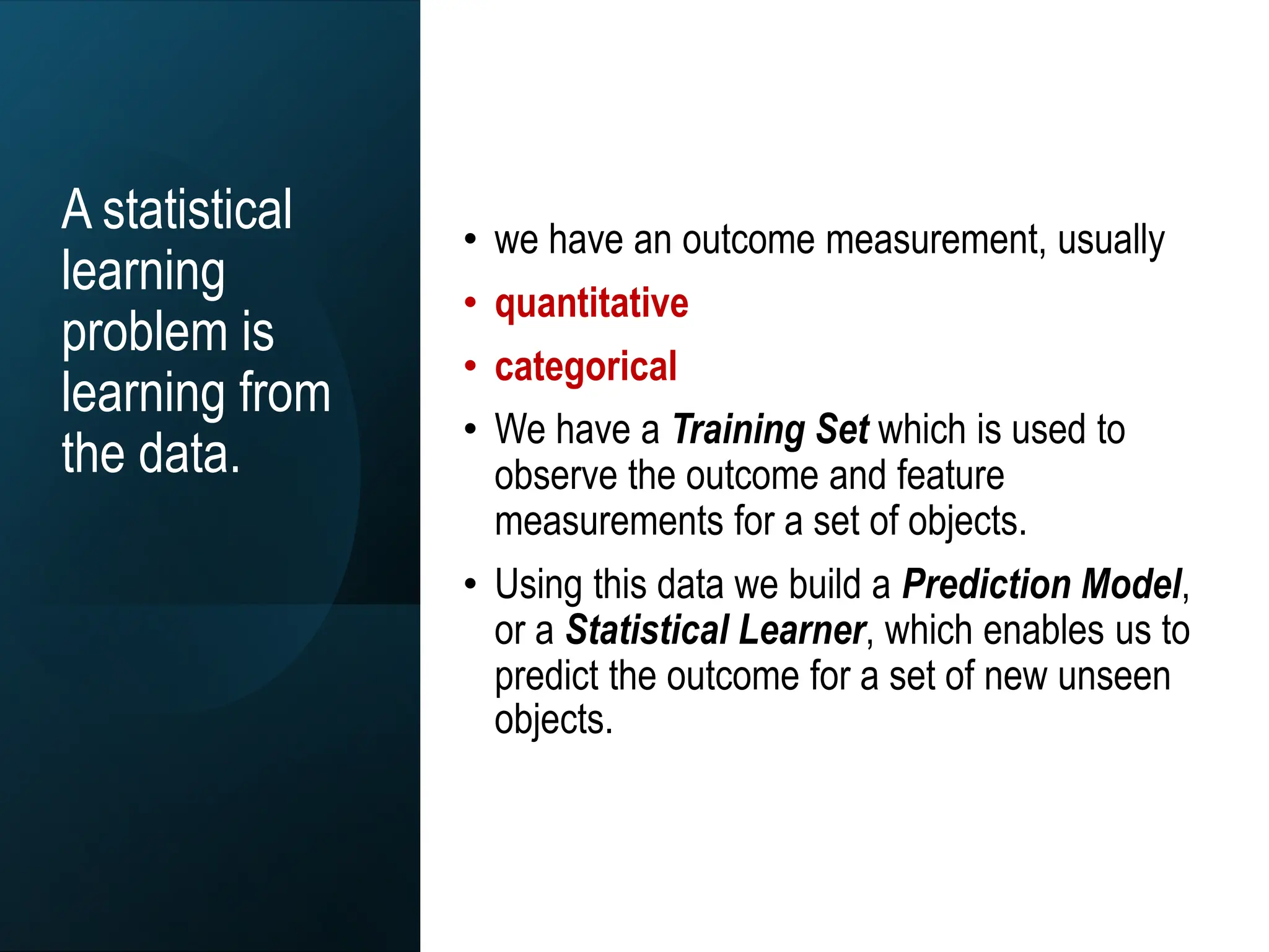 A statistical
learning
problem is
learning from
the data.
• we have an outcome measurement, usually
• quantitative
• categorical
• We have a Training Set which is used to
observe the outcome and feature
measurements for a set of objects.
• Using this data we build a Prediction Model,
or a Statistical Learner, which enables us to
predict the outcome for a set of new unseen
objects.
 
