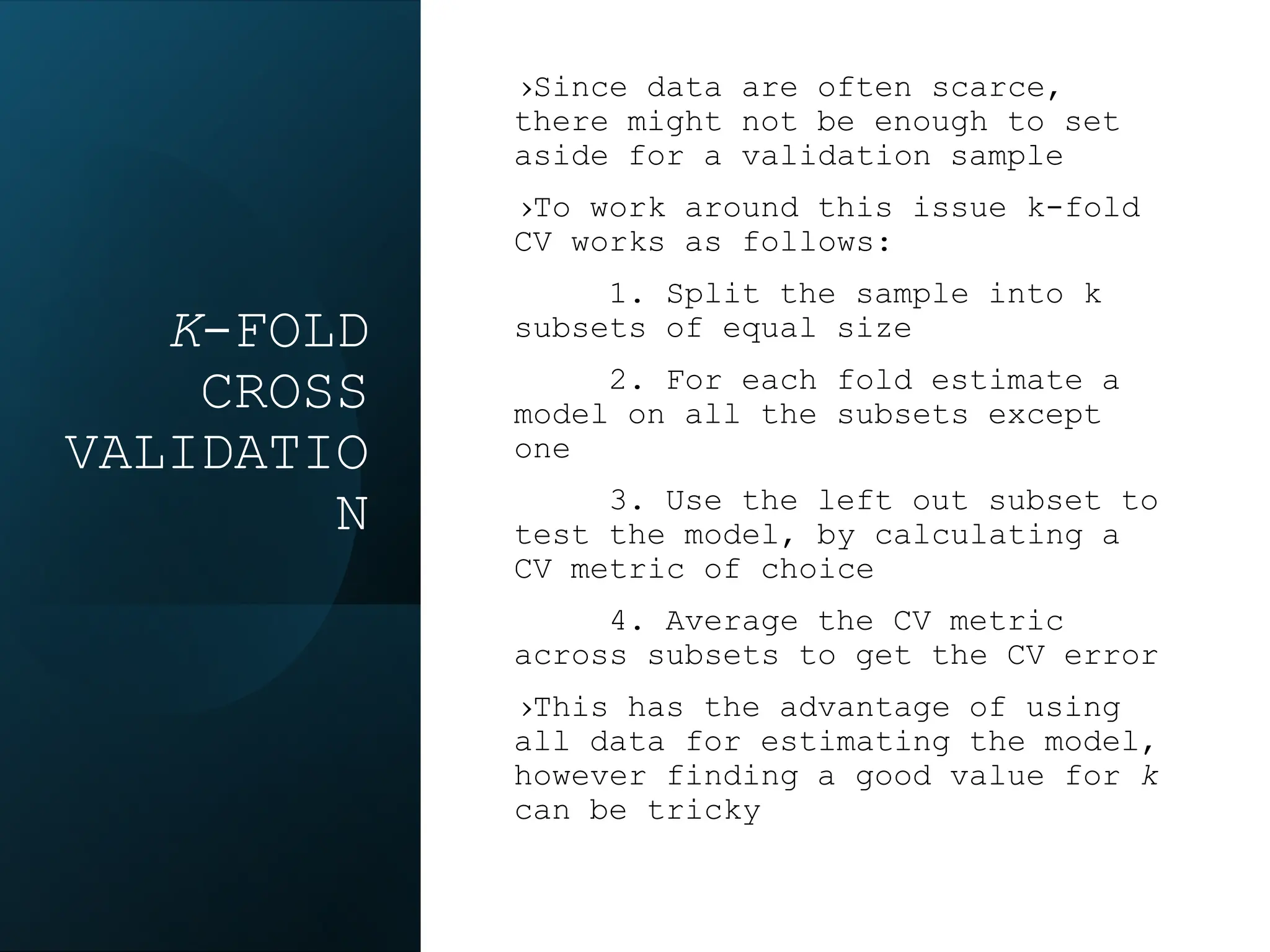 K-FOLD
CROSS
VALIDATIO
N
›Since data are often scarce,
there might not be enough to set
aside for a validation sample
›To work around this issue k-fold
CV works as follows:
1. Split the sample into k
subsets of equal size
2. For each fold estimate a
model on all the subsets except
one
3. Use the left out subset to
test the model, by calculating a
CV metric of choice
4. Average the CV metric
across subsets to get the CV error
›This has the advantage of using
all data for estimating the model,
however finding a good value for k
can be tricky
 