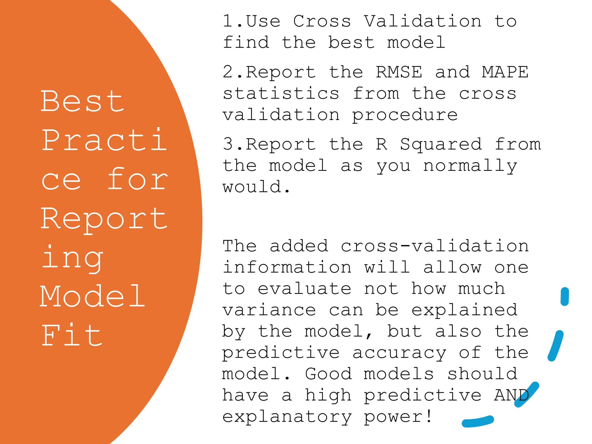 Best
Practi
ce for
Report
ing
Model
Fit
1.Use Cross Validation to
find the best model
2.Report the RMSE and MAPE
statistics from the cross
validation procedure
3.Report the R Squared from
the model as you normally
would.
The added cross-validation
information will allow one
to evaluate not how much
variance can be explained
by the model, but also the
predictive accuracy of the
model. Good models should
have a high predictive AND
explanatory power!
 
