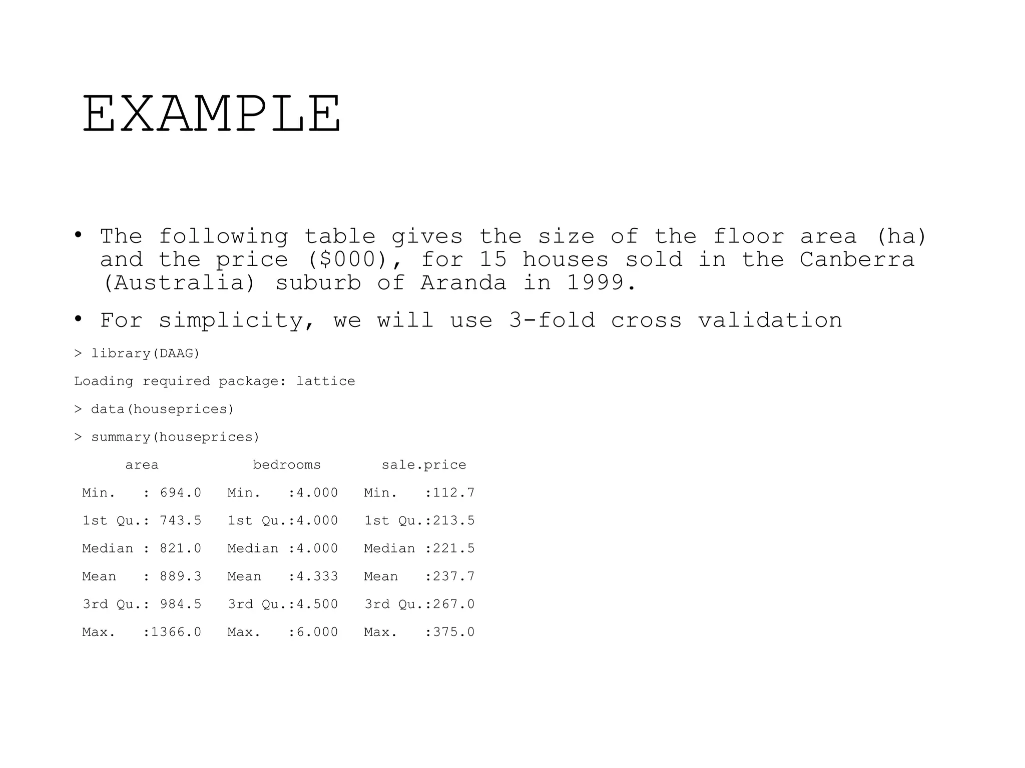 EXAMPLE
• The following table gives the size of the floor area (ha)
and the price ($000), for 15 houses sold in the Canberra
(Australia) suburb of Aranda in 1999.
• For simplicity, we will use 3-fold cross validation
> library(DAAG)
Loading required package: lattice
> data(houseprices)
> summary(houseprices)
area bedrooms sale.price
Min. : 694.0 Min. :4.000 Min. :112.7
1st Qu.: 743.5 1st Qu.:4.000 1st Qu.:213.5
Median : 821.0 Median :4.000 Median :221.5
Mean : 889.3 Mean :4.333 Mean :237.7
3rd Qu.: 984.5 3rd Qu.:4.500 3rd Qu.:267.0
Max. :1366.0 Max. :6.000 Max. :375.0
 