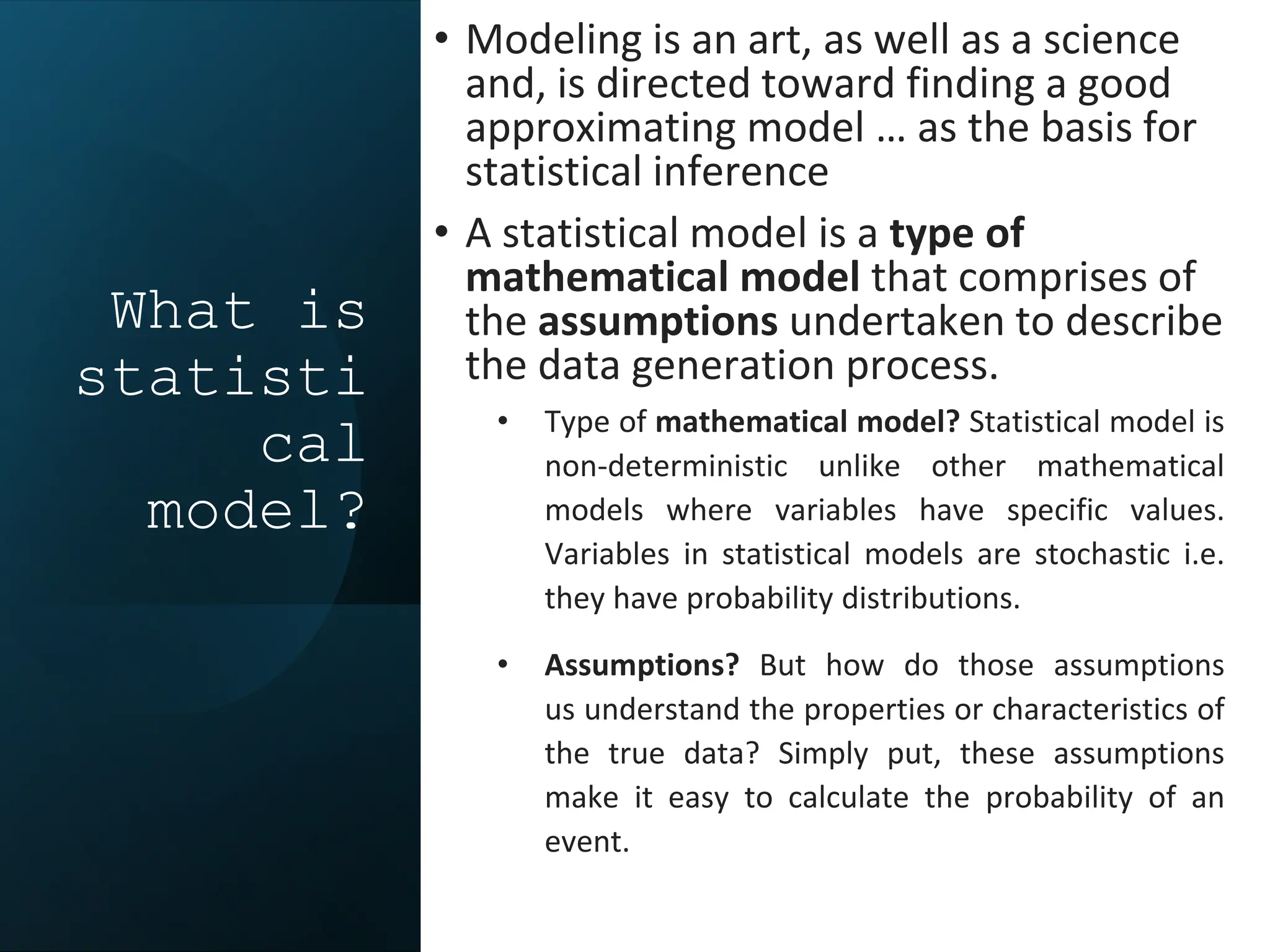 What is
statisti
cal
model?
• Modeling is an art, as well as a science
and, is directed toward finding a good
approximating model … as the basis for
statistical inference
• A statistical model is a type of
mathematical model that comprises of
the assumptions undertaken to describe
the data generation process.
• Type of mathematical model? Statistical model is
non-deterministic unlike other mathematical
models where variables have specific values.
Variables in statistical models are stochastic i.e.
they have probability distributions.
• Assumptions? But how do those assumptions
us understand the properties or characteristics of
the true data? Simply put, these assumptions
make it easy to calculate the probability of an
event.
 