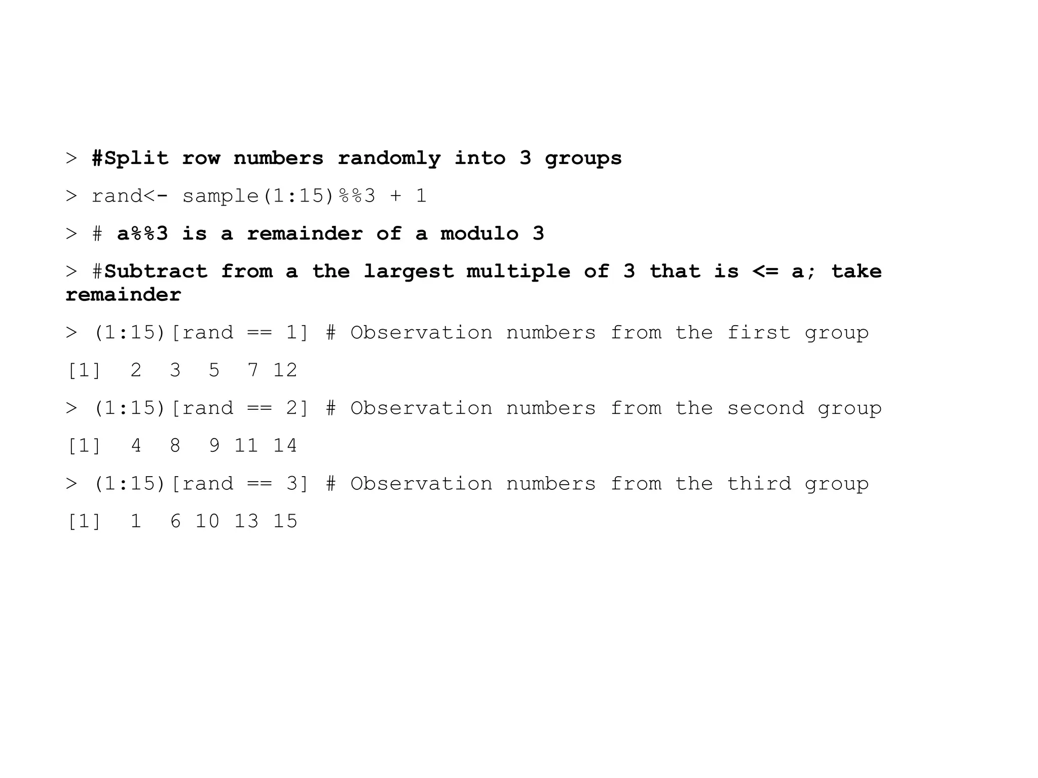 > #Split row numbers randomly into 3 groups
> rand<- sample(1:15)%%3 + 1
> # a%%3 is a remainder of a modulo 3
> #Subtract from a the largest multiple of 3 that is <= a; take
remainder
> (1:15)[rand == 1] # Observation numbers from the first group
[1] 2 3 5 7 12
> (1:15)[rand == 2] # Observation numbers from the second group
[1] 4 8 9 11 14
> (1:15)[rand == 3] # Observation numbers from the third group
[1] 1 6 10 13 15
 