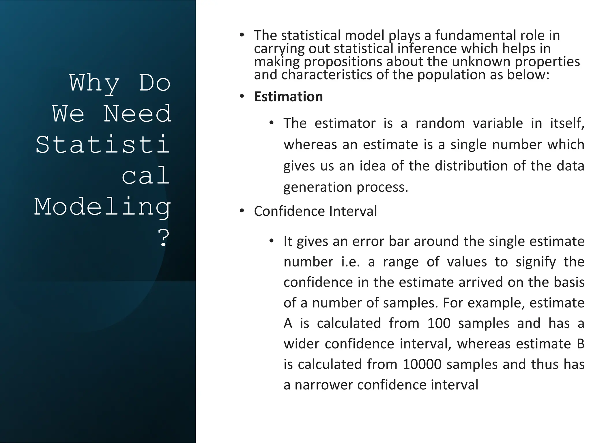 Why Do
We Need
Statisti
cal
Modeling
?
• The statistical model plays a fundamental role in
carrying out statistical inference which helps in
making propositions about the unknown properties
and characteristics of the population as below:
• Estimation
• The estimator is a random variable in itself,
whereas an estimate is a single number which
gives us an idea of the distribution of the data
generation process.
• Confidence Interval
• It gives an error bar around the single estimate
number i.e. a range of values to signify the
confidence in the estimate arrived on the basis
of a number of samples. For example, estimate
A is calculated from 100 samples and has a
wider confidence interval, whereas estimate B
is calculated from 10000 samples and thus has
a narrower confidence interval
 