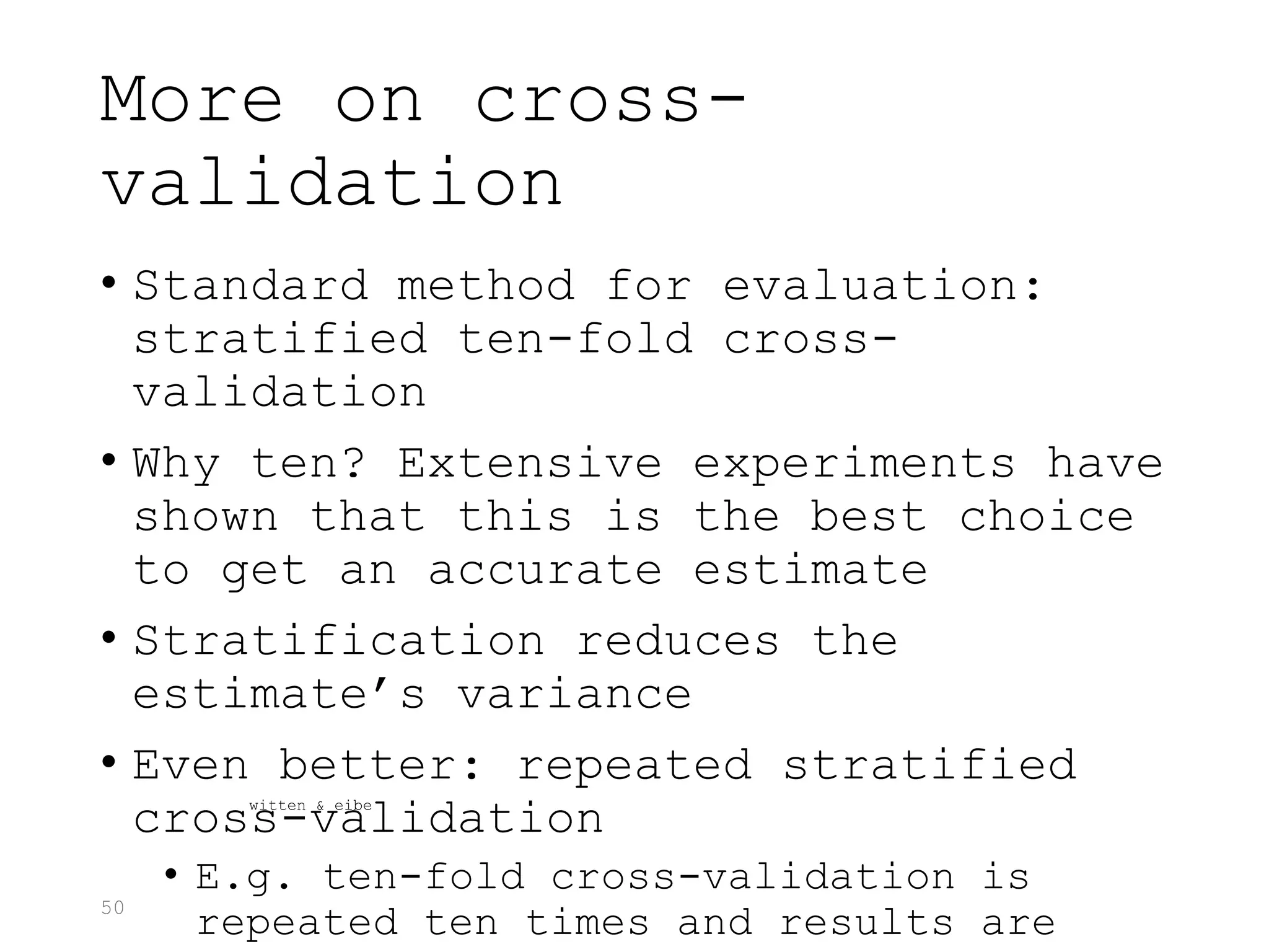 50
More on cross-
validation
• Standard method for evaluation:
stratified ten-fold cross-
validation
• Why ten? Extensive experiments have
shown that this is the best choice
to get an accurate estimate
• Stratification reduces the
estimate’s variance
• Even better: repeated stratified
cross-validation
• E.g. ten-fold cross-validation is
repeated ten times and results are
witten & eibe
 