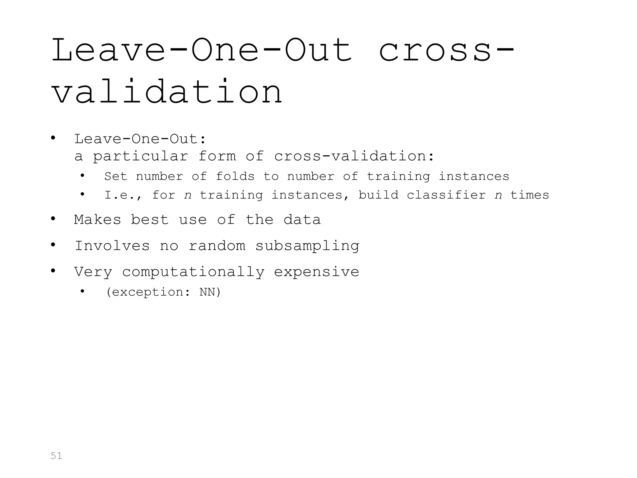 51
Leave-One-Out cross-
validation
• Leave-One-Out:
a particular form of cross-validation:
• Set number of folds to number of training instances
• I.e., for n training instances, build classifier n times
• Makes best use of the data
• Involves no random subsampling
• Very computationally expensive
• (exception: NN)
 
