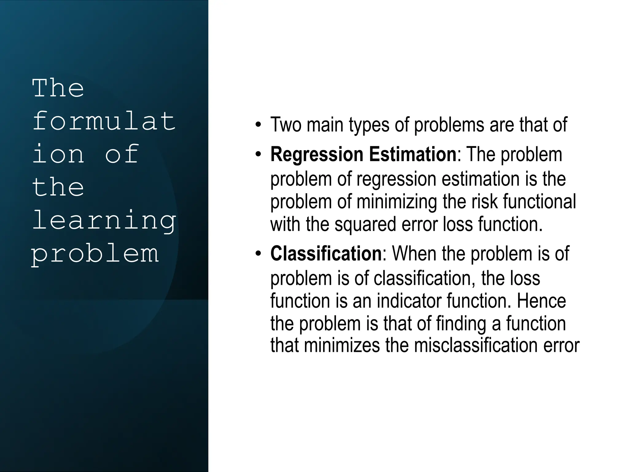 The
formulat
ion of
the
learning
problem
• Two main types of problems are that of
• Regression Estimation: The problem
problem of regression estimation is the
problem of minimizing the risk functional
with the squared error loss function.
• Classification: When the problem is of
problem is of classification, the loss
function is an indicator function. Hence
the problem is that of finding a function
that minimizes the misclassification error
 