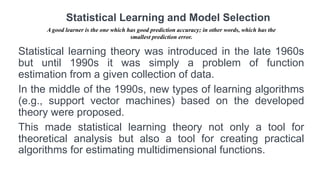 Statistical learning theory was introduced in the late 1960s
but until 1990s it was simply a problem of function
estimation from a given collection of data.
In the middle of the 1990s, new types of learning algorithms
(e.g., support vector machines) based on the developed
theory were proposed.
This made statistical learning theory not only a tool for
theoretical analysis but also a tool for creating practical
algorithms for estimating multidimensional functions.
Statistical Learning and Model Selection
A good learner is the one which has good prediction accuracy; in other words, which has the
smallest prediction error.
 