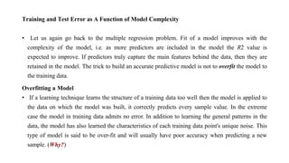 Training and Test Error as A Function of Model Complexity
• Let us again go back to the multiple regression problem. Fit of a model improves with the
complexity of the model, i.e. as more predictors are included in the model the R2 value is
expected to improve. If predictors truly capture the main features behind the data, then they are
retained in the model. The trick to build an accurate predictive model is not to overfit the model to
the training data.
Overfitting a Model
• If a learning technique learns the structure of a training data too well then the model is applied to
the data on which the model was built, it correctly predicts every sample value. In the extreme
case the model in training data admits no error. In addition to learning the general patterns in the
data, the model has also learned the characteristics of each training data point's unique noise. This
type of model is said to be over-fit and will usually have poor accuracy when predicting a new
sample. (Why?)
 