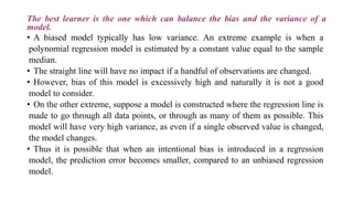 The best learner is the one which can balance the bias and the variance of a
model.
• A biased model typically has low variance. An extreme example is when a
polynomial regression model is estimated by a constant value equal to the sample
median.
• The straight line will have no impact if a handful of observations are changed.
• However, bias of this model is excessively high and naturally it is not a good
model to consider.
• On the other extreme, suppose a model is constructed where the regression line is
made to go through all data points, or through as many of them as possible. This
model will have very high variance, as even if a single observed value is changed,
the model changes.
• Thus it is possible that when an intentional bias is introduced in a regression
model, the prediction error becomes smaller, compared to an unbiased regression
model.
 