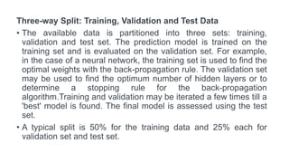 Three-way Split: Training, Validation and Test Data
• The available data is partitioned into three sets: training,
validation and test set. The prediction model is trained on the
training set and is evaluated on the validation set. For example,
in the case of a neural network, the training set is used to find the
optimal weights with the back-propagation rule. The validation set
may be used to find the optimum number of hidden layers or to
determine a stopping rule for the back-propagation
algorithm.Training and validation may be iterated a few times till a
'best' model is found. The final model is assessed using the test
set.
• A typical split is 50% for the training data and 25% each for
validation set and test set.
 
