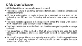K-fold Cross-Validation
• A K-fold partition of the sample space is created.
• The original sample is randomly partitioned into K equal sized (or almost equal
sized) subsamples.
• Of the K subsamples, a single subsample is retained as the test set for
estimating the PE, and the remaining K-1 subsamples are used as training
data.
• The cross-validation process is then repeated K times (the folds), with each of
the K subsamples used exactly once as the test set.
• The K error estimates from the folds can then be averaged to produce a single
estimation.
• The advantage of this method is that all observations are used for both
training and validation, and each observation is used for validation exactly
once.
• For classification problems, one typically uses stratified K-fold cross-validation,
in which the folds are selected so that each fold contains roughly the same
proportions of class labels
 