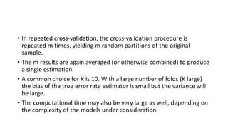• In repeated cross-validation, the cross-validation procedure is
repeated m times, yielding m random partitions of the original
sample.
• The m results are again averaged (or otherwise combined) to produce
a single estimation.
• A common choice for K is 10. With a large number of folds (K large)
the bias of the true error rate estimator is small but the variance will
be large.
• The computational time may also be very large as well, depending on
the complexity of the models under consideration.
 