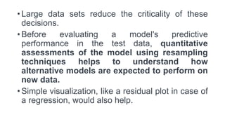 • Large data sets reduce the criticality of these
decisions.
• Before evaluating a model's predictive
performance in the test data, quantitative
assessments of the model using resampling
techniques helps to understand how
alternative models are expected to perform on
new data.
• Simple visualization, like a residual plot in case of
a regression, would also help.
 