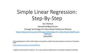 Simple Linear Regression:
Step-By-Step
Dan Wellisch
danwellisch@gmail.com
Chicago Technology For Value-Based Healthcare Meetup
https://www.meetup.com/Chicago-Technology-For-Value-Based-Healthcare-
Meetup/
9/26/2017
Acknowledgement: Most of the tables and graphs used for this presentation are those of Brandon
Foltz.
https://www.youtube.com/user/BCFoltz
I highly recommend his material. He is very good at explanations of complex statistical methods.
 